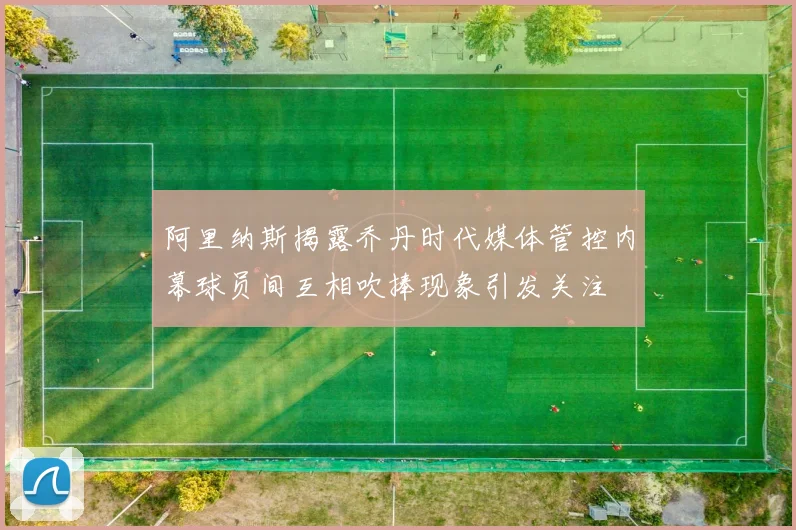 阿里纳斯揭露乔丹时代媒体管控内幕球员间互相吹捧现象引发关注
