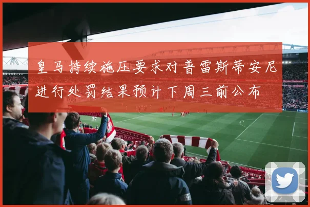 皇马持续施压要求对普雷斯蒂安尼进行处罚结果预计下周三前公布