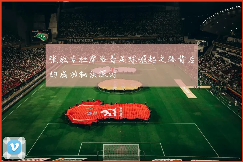 张斌专栏摩洛哥足球崛起之路背后的成功秘诀探讨