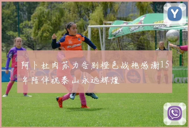 阿卜杜肉苏力告别橙色战袍感谢15年陪伴祝泰山永远辉煌