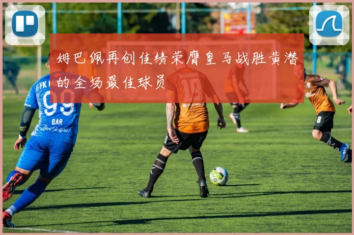 姆巴佩再创佳绩荣膺皇马战胜黄潜的全场最佳球员