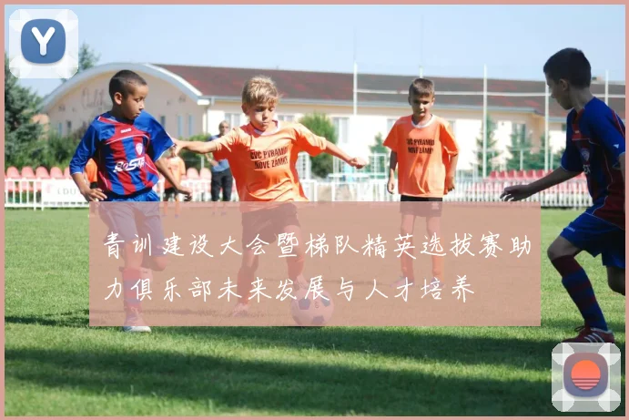 青训建设大会暨梯队精英选拔赛助力俱乐部未来发展与人才培养