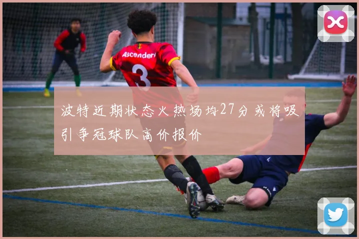 波特近期状态火热场均27分或将吸引争冠球队高价报价