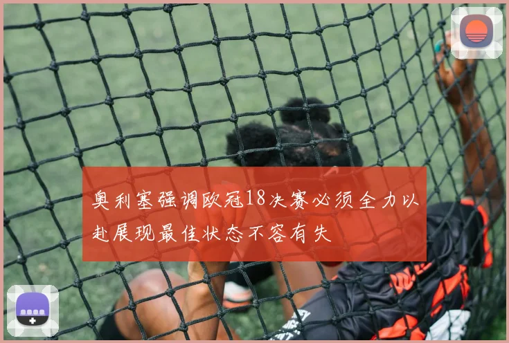 奥利塞强调欧冠18决赛必须全力以赴展现最佳状态不容有失