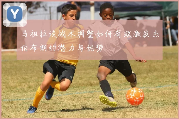 马祖拉谈战术调整如何有效激发杰伦布朗的潜力与优势