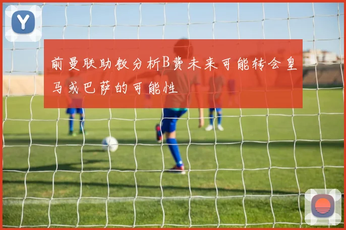 前曼联助教分析B费未来可能转会皇马或巴萨的可能性